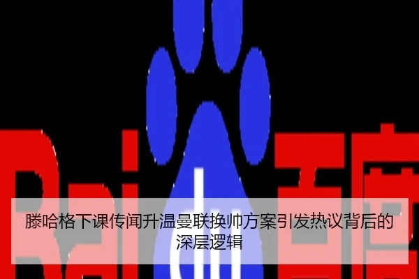 滕哈格下课传闻升温曼联换帅方案引发热议背后的深层逻辑