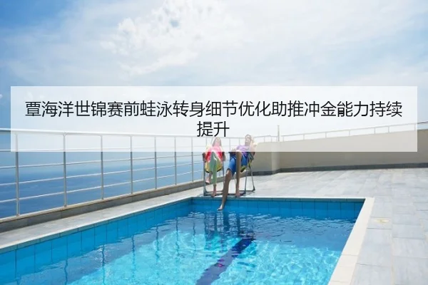 覃海洋世锦赛前蛙泳转身细节优化助推冲金能力持续提升