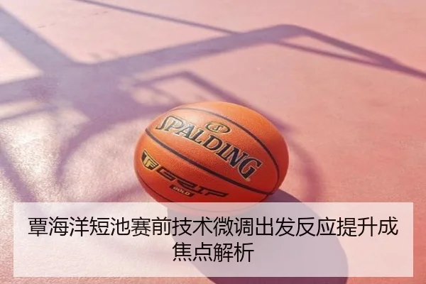 覃海洋短池赛前技术微调出发反应提升成焦点解析